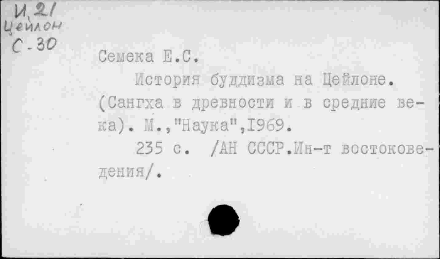 ﻿ил/
Ц 4 ИА <2А/ с -ж
Семена Е.С.
История буддизма на Цейлоне. (Сангха в древности и в средние века). М.,"Наука",1969.
235 с. /АН СССР.Ин-т востоковедения/.